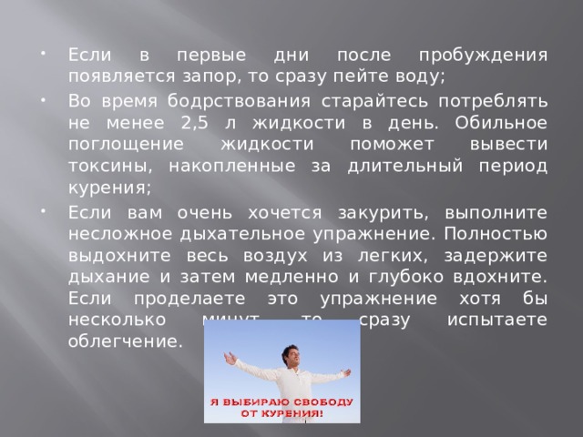 Если в первые дни после пробуждения появляется запор, то сразу пейте воду; Во время бодрствования старайтесь потреблять не менее 2,5 л жидкости в день. Обильное поглощение жидкости поможет вывести токсины, накопленные за длительный период курения; Если вам очень хочется закурить, выполните несложное дыхательное упражнение. Полностью выдохните весь воздух из легких, задержите дыхание и затем медленно и глубоко вдохните. Если проделаете это упражнение хотя бы несколько минут, то сразу испытаете облегчение. 