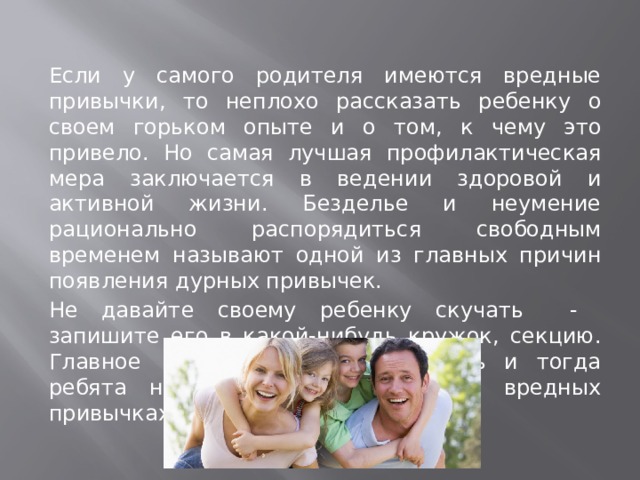 Если у самого родителя имеются вредные привычки, то неплохо рассказать ребенку о своем горьком опыте и о том, к чему это привело. Но самая лучшая профилактическая мера заключается в ведении здоровой и активной жизни. Безделье и неумение рационально распорядиться свободным временем называют одной из главных причин появления дурных привычек. Не давайте своему ребенку скучать - запишите его в какой-нибудь кружок, секцию. Главное - увлечь, заинтересовать и тогда ребята не будут задумываться о вредных привычках.   