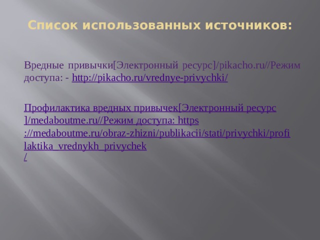 Список использованных источников: Вредные привычки[Электронный ресурс]/pikacho.ru//Режим доступа: - http ://pikacho.ru/vrednye-privychki / Профилактика вредных привычек [ Электронный ресурс ]/medaboutme.ru// Режим доступа:  https ://medaboutme.ru/obraz-zhizni/publikacii/stati/privychki/profilaktika_vrednykh_privychek / 