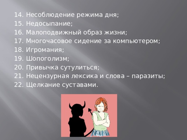 14. Несоблюдение режима дня; 15. Недосыпание; 16. Малоподвижный образ жизни; 17. Многочасовое сидение за компьютером; 18. Игромания; 19. Шопоголизм; 20. Привычка сутулиться; 21. Нецензурная лексика и слова – паразиты; 22. Щелкание суставами. 
