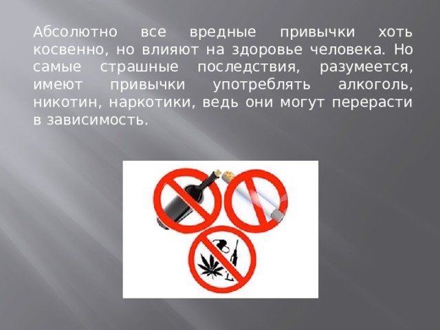 Абсолютно все вредные привычки хоть косвенно, но влияют на здоровье человека. Но самые страшные последствия, разумеется, имеют привычки употреблять алкоголь, никотин, наркотики, ведь они могут перерасти в зависимость.  