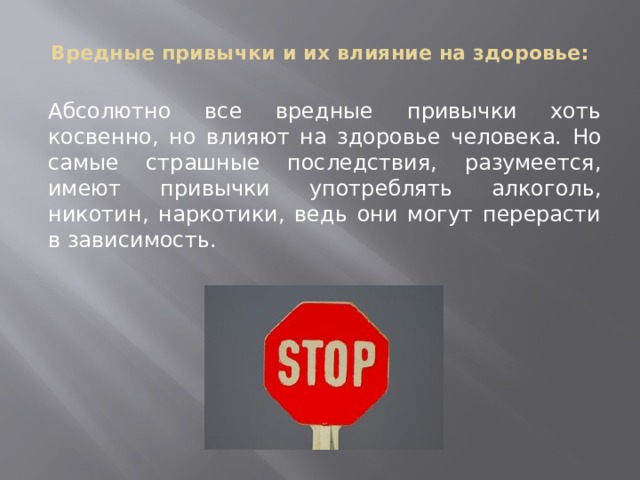 Вредные привычки и их влияние на здоровье:   Абсолютно все вредные привычки хоть косвенно, но влияют на здоровье человека. Но самые страшные последствия, разумеется, имеют привычки употреблять алкоголь, никотин, наркотики, ведь они могут перерасти в зависимость. 