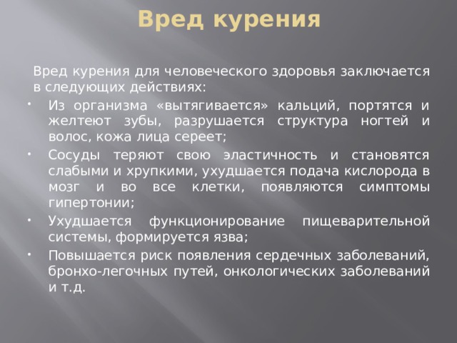 Вред курения Вред курения для человеческого здоровья заключается в следующих действиях: Из организма «вытягивается» кальций, портятся и желтеют зубы, разрушается структура ногтей и волос, кожа лица сереет; Сосуды теряют свою эластичность и становятся слабыми и хрупкими, ухудшается подача кислорода в мозг и во все клетки, появляются симптомы гипертонии; Ухудшается функционирование пищеварительной системы, формируется язва; Повышается риск появления сердечных заболеваний, бронхо-легочных путей, онкологических заболеваний и т.д. 