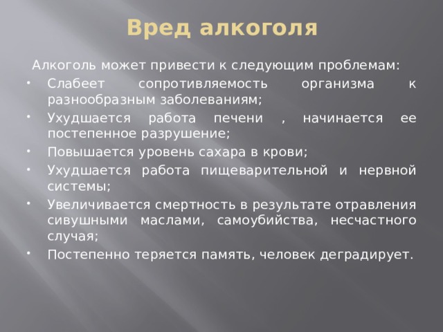 Вред алкоголя Алкоголь может привести к следующим проблемам: Слабеет сопротивляемость организма к разнообразным заболеваниям; Ухудшается работа печени , начинается ее постепенное разрушение; Повышается уровень сахара в крови; Ухудшается работа пищеварительной и нервной системы; Увеличивается смертность в результате отравления сивушными маслами, самоубийства, несчастного случая; Постепенно теряется память, человек деградирует.   