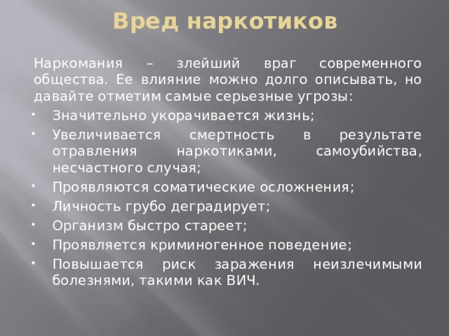 Вред наркотиков Наркомания – злейший враг современного общества. Ее влияние можно долго описывать, но давайте отметим самые серьезные угрозы: Значительно укорачивается жизнь; Увеличивается смертность в результате отравления наркотиками, самоубийства, несчастного случая; Проявляются соматические осложнения; Личность грубо деградирует; Организм быстро стареет; Проявляется криминогенное поведение; Повышается риск заражения неизлечимыми болезнями, такими как ВИЧ. 