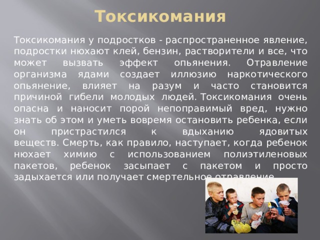 Токсикомания Токсикомания у подростков - распространенное явление, подростки нюхают клей, бензин, растворители и все, что может вызвать эффект опьянения. Отравление организма ядами создает иллюзию наркотического опьянение, влияет на разум и часто становится причиной гибели молодых людей. Токсикомания очень опасна и наносит порой непоправимый вред, нужно знать об этом и уметь вовремя остановить ребенка, если он пристрастился к вдыханию ядовитых веществ. Смерть, как правило, наступает, когда ребенок нюхает химию с использованием полиэтиленовых пакетов, ребенок засыпает с пакетом и просто задыхается или получает смертельное отравление. 