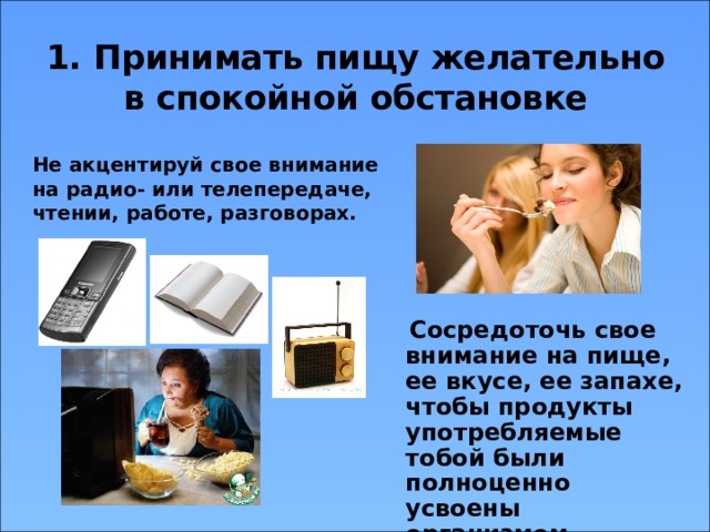 1. Принимать пищу желательно в спокойной обстановке Не акцентируй свое внимание на радио- или телепередаче, чтении, работе, разговорах.   Сосредоточь свое внимание на пище, ее вкусе, ее запахе, чтобы продукты употребляемые тобой были полноценно усвоены организмом. 