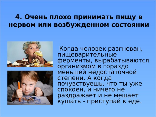 4. Очень плохо принимать пищу в нервом или возбужденном состоянии  Когда человек разгневан, пищеварительные ферменты, вырабатываются организмом в гораздо меньшей недостаточной степени. А когда почувствуешь, что ты уже спокоен, и ничего не раздражает и не мешает кушать - приступай к еде. 
