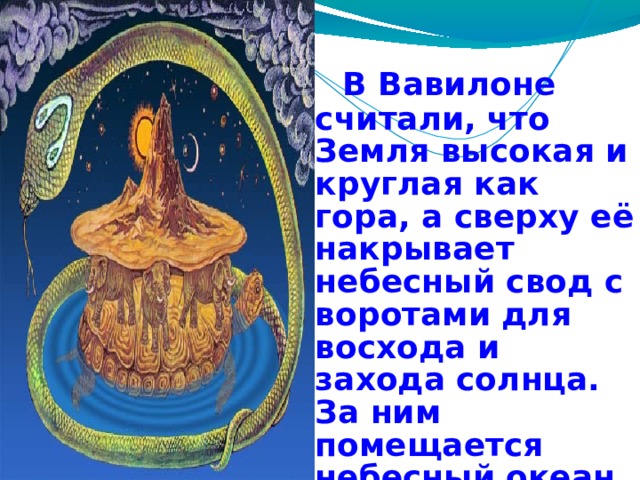  В Вавилоне считали, что Земля высокая и круглая как гора, а сверху её накрывает небесный свод с воротами для восхода и захода солнца. За ним помещается небесный океан, а выше живут Боги. 