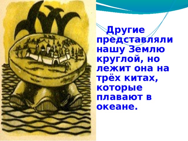  Другие представляли нашу Землю круглой, но лежит она на трёх китах, которые плавают в океане. 