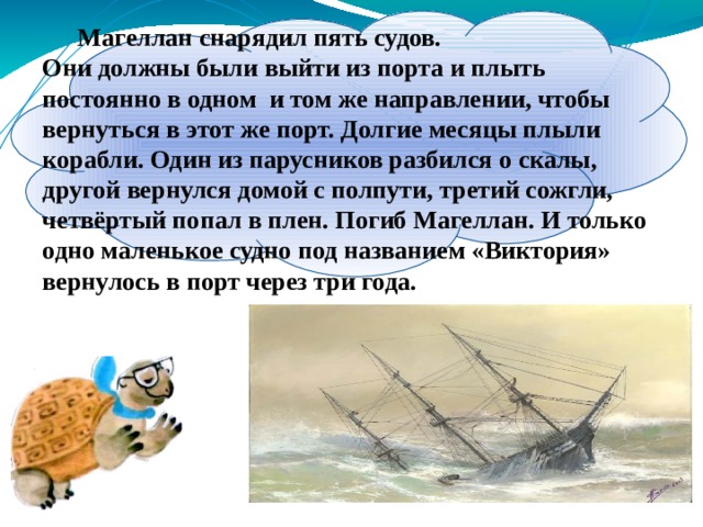 Магеллан снарядил пять судов. Магеллан снарядил пять судов. Они должны были выйти из порта и плыть постоянно в одном и том же направлении, чтобы вернуться в этот же порт. Долгие месяцы плыли корабли. Один из парусников разбился о скалы, другой вернулся домой с полпути, третий сожгли, четвёртый попал в плен. Погиб Магеллан. И только одно маленькое судно под названием «Виктория» вернулось в порт через три года. 