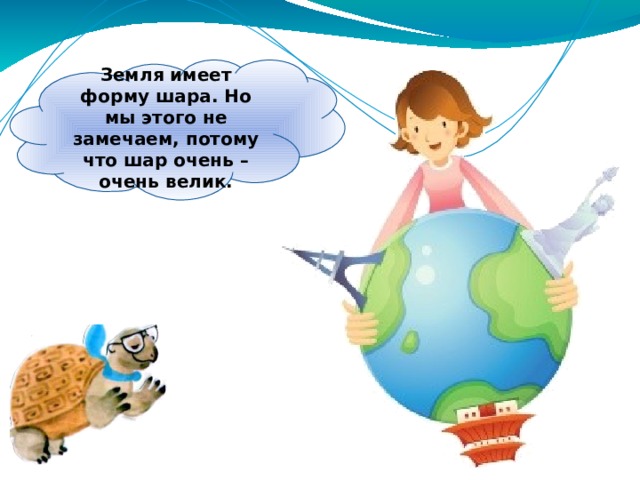 Земля имеет форму шара. Но мы этого не замечаем, потому что шар очень – очень велик. 