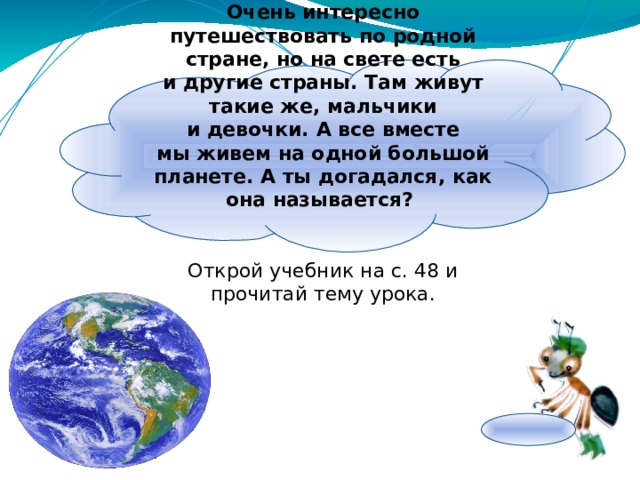 Очень интересно путешествовать по родной стране, но на свете есть и другие страны. Там живут такие же, мальчики и девочки. А все вместе мы живем на одной большой планете. А ты догадался, как она называется? Открой учебник на с. 48 и прочитай тему урока. 