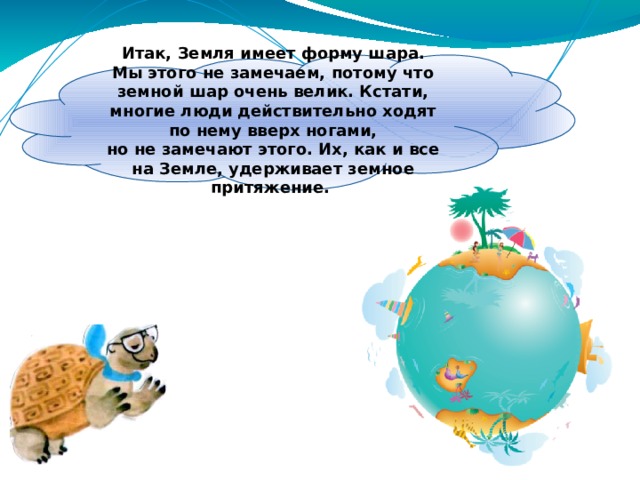 Итак, Земля имеет форму шара. Мы этого не замечаем, потому что земной шар очень велик. Кстати, многие люди действительно ходят по нему вверх ногами, но не замечают этого. Их, как и все на Земле, удерживает земное притяжение. 