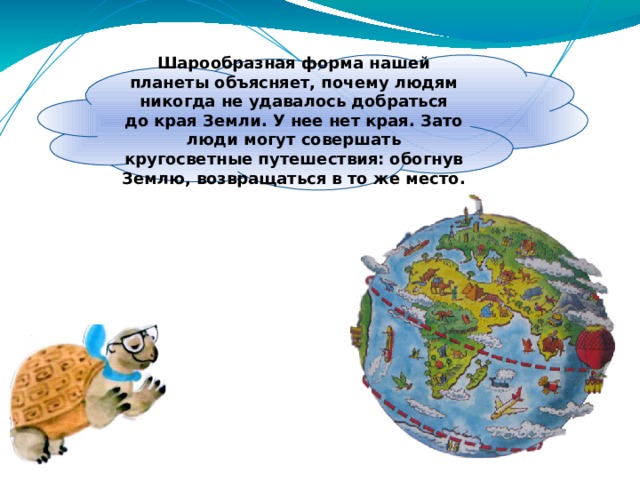 Шарообразная форма нашей планеты объясняет, почему людям никогда не удавалось добраться до края Земли. У нее нет края. Зато люди могут совершать кругосветные путешествия: обогнув Землю, возвращаться в то же место. 