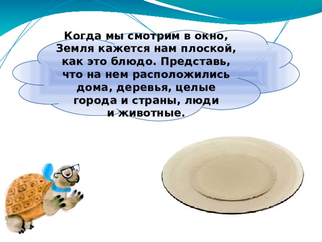 Когда мы смотрим в окно, Земля кажется нам плоской, как это блюдо. Представь, что на нем расположились дома, деревья, целые города и страны, люди и животные. 