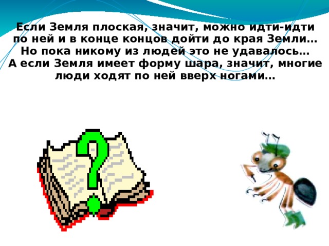 Если Земля плоская, значит, можно идти-идти по ней и в конце концов дойти до края Земли… Но пока никому из людей это не удавалось… А если Земля имеет форму шара, значит, многие люди ходят по ней вверх ногами… 