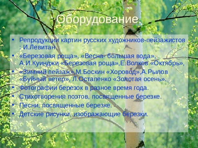 Оборудование. Репродукции картин русских художников-пейзажистов : И.Левитан «Березовая роща», «Весна- большая вода», А.И.Куинджи «Березовая роща»,Е.Волков «Октябрь», «Зимний пейзаж»,М.Боскин «Хоровод»,А.Рылов «Буйный ветер», Л.Остапенко «Золотая осень». Фотографии березок в разное время года. Стихотворения поэтов, посвященные березке. Песни, посвященные березке. Детские рисунки, изображающие березки.  