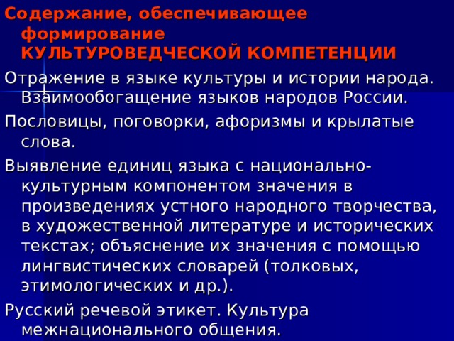 Содержание, обеспечивающее формирование  КУЛЬТУРОВЕДЧЕСКОЙ КОМПЕТЕНЦИИ Отражение в языке культуры и истории народа. Взаимообогащение языков народов России. Пословицы, поговорки, афоризмы и крылатые слова. Выявление единиц языка с национально-культурным компонентом значения в произведениях устного народного творчества, в художественной литературе и исторических текстах; объяснение их значения с помощью лингвистических словарей (толковых, этимологических и др.). Русский речевой этикет. Культура межнационального общения. 