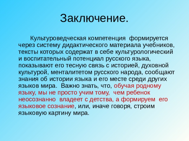 Заключение.   Культуроведческая компетенция формируется через систему дидактического материала учебников, тексты которых содержат в себе культурологический и воспитательный потенциал русского языка, показывают его тесную связь с историей, духовной культурой, менталитетом русского народа, сообщают знания об истории языка и его месте среди других языков мира. Важно знать, что, обучая родному языку, мы не просто учим тому, чем ребенок неосознанно владеет с детства, а формируем его языковое сознание , или, иначе говоря, строим языковую картину мира. 