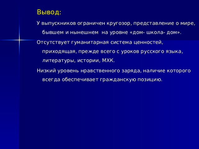 Вывод: У выпускников ограничен кругозор, представление о мире, бывшем и нынешнем на уровне «дом- школа- дом». Отсутствует гуманитарная система ценностей, приходящая, прежде всего с уроков русского языка, литературы, истории, МХК. Низкий уровень нравственного заряда, наличие которого всегда обеспечивает гражданскую позицию. 