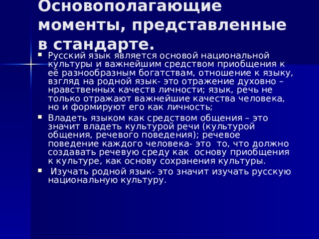 Основополагающие моменты, представленные в стандарте. Русский язык является основой национальной культуры и важнейшим средством приобщения к её разнообразным богатствам, отношение к языку, взгляд на родной язык- это отражение духовно – нравственных качеств личности; язык, речь не только отражают важнейшие качества человека, но и формируют его как личность; Владеть языком как средством общения – это значит владеть культурой речи (культурой общения, речевого поведения); речевое поведение каждого человека- это то, что должно создавать речевую среду как основу приобщения к культуре, как основу сохранения культуры.  Изучать родной язык- это значит изучать русскую национальную культуру. 