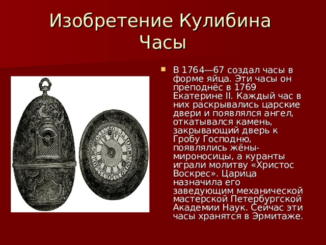 Изобретение Кулибина  Часы В 1764—67 создал часы в форме яйца. Эти часы он преподнёс в 1769 Екатерине II. Каждый час в них раскрывались царские двери и появлялся ангел, откатывался камень, закрывающий дверь к Гробу Господню, появлялись жёны-мироносицы, а куранты играли молитву «Христос Воскрес». Царица назначила его заведующим механической мастерской Петербургской Академии Наук. Сейчас эти часы хранятся в Эрмитаже.  