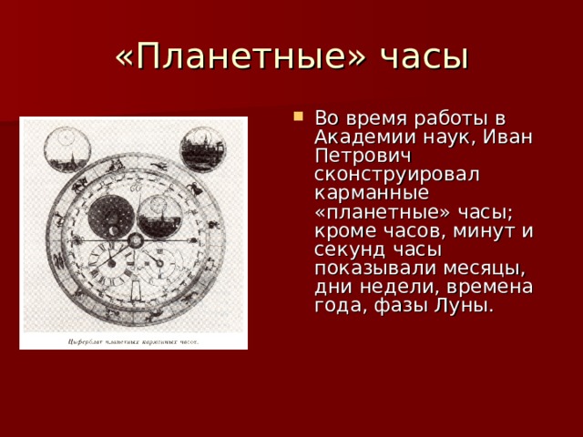 Во время работы в Академии наук, Иван Петрович сконструировал карманные «планетные» часы; кроме часов, минут и секунд часы показывали месяцы, дни недели, времена года, фазы Луны.  