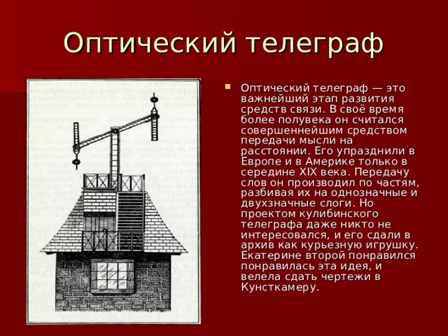 Оптический телеграф — это важнейший этап развития средств связи. В своё время более полувека он считался совершеннейшим средством передачи мысли на расстоянии. Его упразднили в Европе и в Америке только в середине XIX века. Передачу слов он производил по частям, разбивая их на однозначные и двухзначные слоги. Но проектом кулибинского телеграфа даже никто не интересовался, и его сдали в архив как курьезную игрушку. Екатерине второй понравился понравилась эта идея, и велела сдать чертежи в Кунсткамеру. 
