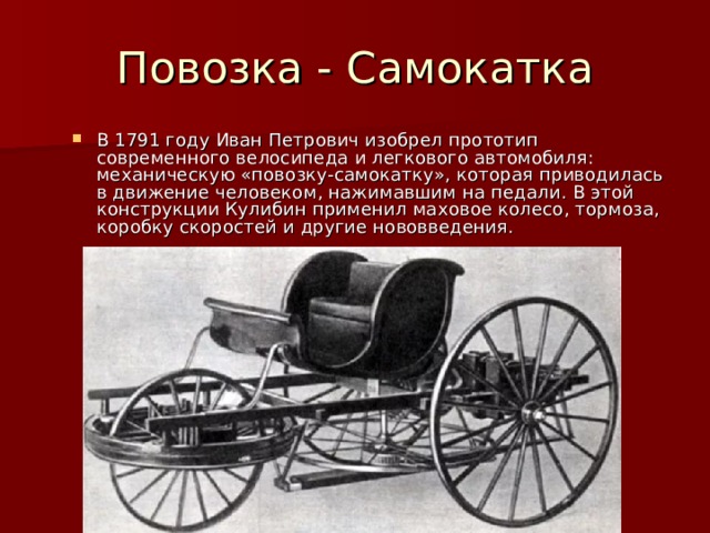 Повозка - Самокатка В 1791 году Иван Петрович изобрел прототип современного велосипеда и легкового автомобиля: механическую «повозку-самокатку», которая приводилась в движение человеком, нажимавшим на педали. В этой конструкции Кулибин применил маховое колесо, тормоза, коробку скоростей и другие нововведения. 