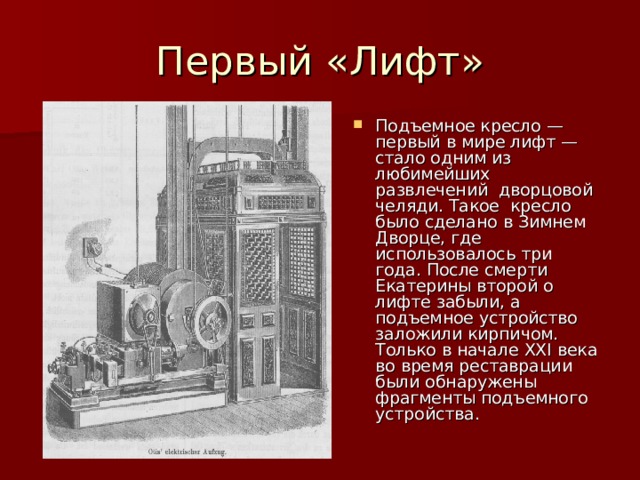 Подъемное кресло — первый в мире лифт — стало одним из любимейших развлечений дворцовой челяди. Такое кресло было сделано в Зимнем Дворце, где использовалось три года. После смерти Екатерины второй о лифте забыли, а подъемное устройство заложили кирпичом. Только в начале XXI века во время реставрации были обнаружены фрагменты подъемного устройства. 
