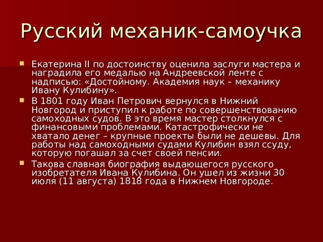 Екатерина II по достоинству оценила заслуги мастера и наградила его медалью на Андреевской ленте с надписью: «Достойному. Академия наук – механику Ивану Кулибину». В 1801 году Иван Петрович вернулся в Нижний Новгород и приступил к работе по совершенствованию самоходных судов. В это время мастер столкнулся с финансовыми проблемами. Катастрофически не хватало денег – крупные проекты были не дешевы. Для работы над самоходными судами Кулибин взял ссуду, которую погашал за счет своей пенсии. Такова славная биография выдающегося русского изобретателя Ивана Кулибина. Он ушел из жизни 30 июля (11 августа) 1818 года в Нижнем Новгороде.  
