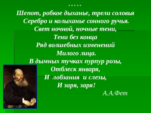 * * * * * Шепот, робкое дыханье, трели соловья  Серебро и колыханье сонного ручья.  Свет ночной, ночные тени, Тени без конца  Ряд волшебных изменений  Милого лица.  В дымных тучках пурпур розы, Отблеск января, И лобзания и слезы,  И заря, заря!  А.А.Фет 