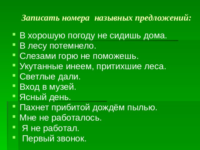Записать номера назывных предложений:   В хорошую погоду не сидишь дома. В лесу потемнело. Слезами горю не поможешь. Укутанные инеем, притихшие леса. Светлые дали. Вход в музей. Ясный день. Пахнет прибитой дождём пылью. Мне не работалось.  Я не работал.  Первый звонок. 