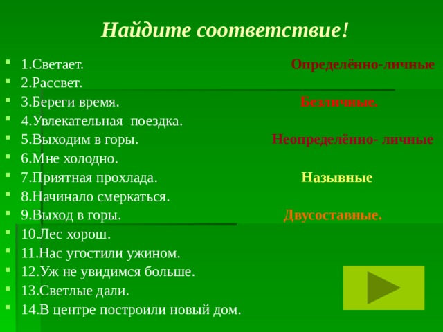 Найдите соответствие! 1.Светает. Определённо-личные 2.Рассвет. 3.Береги время. Безличные. 4.Увлекательная поездка. 5.Выходим в горы. Неопределённо- личные 6.Мне холодно. 7.Приятная прохлада. Назывные 8.Начинало смеркаться. 9.Выход в горы. Двусоставные. 10.Лес хорош. 11.Нас угостили ужином. 12.Уж не увидимся больше. 13.Светлые дали. 14.В центре построили новый дом.  