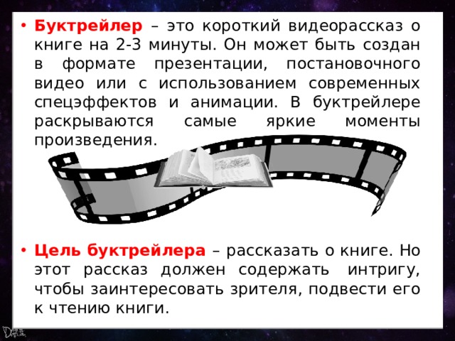 Буктрейлер – это короткий видеорассказ о книге на 2-3 минуты. Он может быть создан в формате презентации, постановочного видео или с использованием современных спецэффектов и анимации. В буктрейлере раскрываются самые яркие моменты произведения. Цель буктрейлера – рассказать о книге. Но этот рассказ должен содержать  интригу, чтобы заинтересовать зрителя, подвести его к чтению книги. 