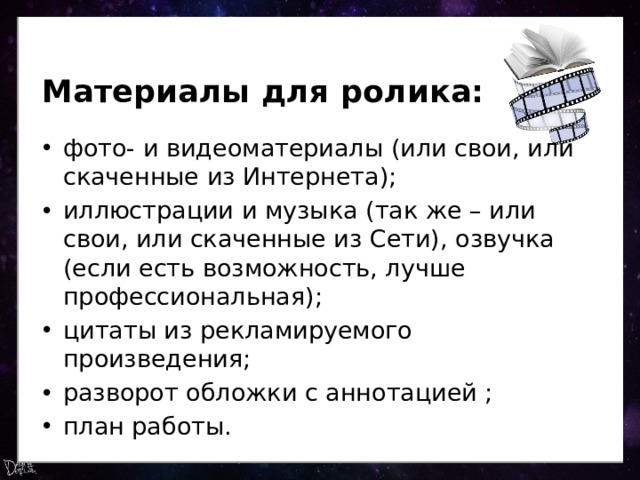 Материалы для ролика: фото- и видеоматериалы (или свои, или скаченные из Интернета); иллюстрации и музыка (так же – или свои, или скаченные из Сети), озвучка (если есть возможность, лучше профессиональная); цитаты из рекламируемого произведения; разворот обложки с аннотацией ; план работы. 