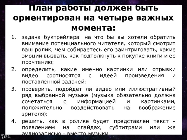 План работы должен быть ориентирован на четыре важных момента: задача буктрейлера: на что бы вы хотели обратить внимание потенциального читателя, который смотрит ваш ролик, чем собираетесь его заинтриговать, какие эмоции вызвать, как подтолкнуть к покупке книги и ее прочтению; определить, какие именно картинки или отрывки видео соотносятся с идеей произведения и поставленной задачей; проверить, подойдет ли видео или иллюстративный ряд выбранной музыке (музыка обязательно должна сочетаться с информацией и картинками, положительно воздействовать на воображение зрителя); решить, как в ролике будет представлен текст – появлением на слайдах, субтитрами или же аудиозаписью – вместо музыки. 