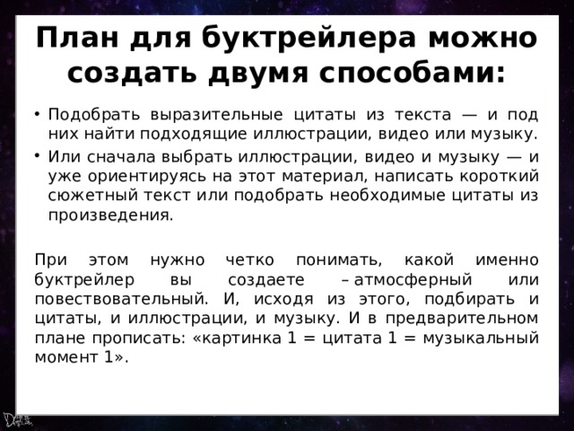 План для буктрейлера можно создать двумя способами: Подобрать выразительные цитаты из текста — и под них найти подходящие иллюстрации, видео или музыку. Или сначала выбрать иллюстрации, видео и музыку — и уже ориентируясь на этот материал, написать короткий сюжетный текст или подобрать необходимые цитаты из произведения. При этом нужно четко понимать, какой именно буктрейлер вы создаете – атмосферный или повествовательный. И, исходя из этого, подбирать и цитаты, и иллюстрации, и музыку. И в предварительном плане прописать: «картинка 1 = цитата 1 = музыкальный момент 1». 