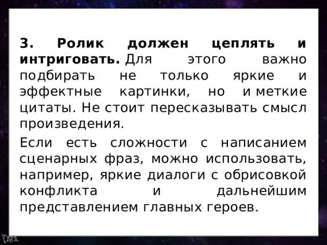 3. Ролик должен цеплять и интриговать.  Для этого важно подбирать не только яркие и эффектные картинки, но и меткие цитаты. Не стоит пересказывать смысл произведения. Если есть сложности с написанием сценарных фраз, можно использовать, например, яркие диалоги с обрисовкой конфликта и дальнейшим представлением главных героев. 