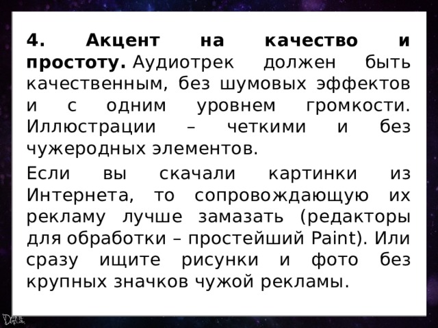 4. Акцент на качество и простоту.  Аудиотрек должен быть качественным, без шумовых эффектов и с одним уровнем громкости. Иллюстрации – четкими и без чужеродных элементов. Если вы скачали картинки из Интернета, то сопровождающую их рекламу лучше замазать (редакторы для обработки – простейший Paint). Или сразу ищите рисунки и фото без крупных значков чужой рекламы. 