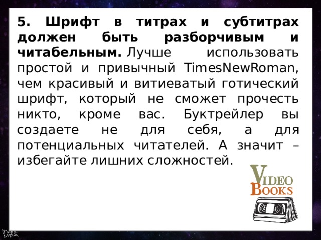 5. Шрифт в титрах и субтитрах должен быть разборчивым и читабельным.  Лучше использовать простой и привычный TimesNewRoman, чем красивый и витиеватый готический шрифт, который не сможет прочесть никто, кроме вас. Буктрейлер вы создаете не для себя, а для потенциальных читателей. А значит – избегайте лишних сложностей. 
