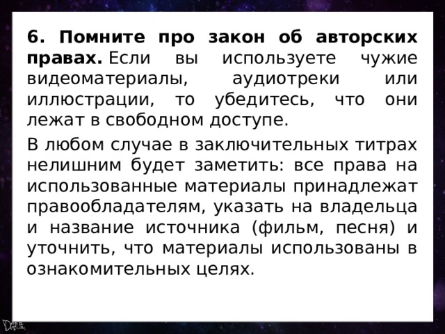 6. Помните про закон об авторских правах.  Если вы используете чужие видеоматериалы, аудиотреки или иллюстрации, то убедитесь, что они лежат в свободном доступе. В любом случае в заключительных титрах нелишним будет заметить: все права на использованные материалы принадлежат правообладателям, указать на владельца и название источника (фильм, песня) и уточнить, что материалы использованы в ознакомительных целях. 