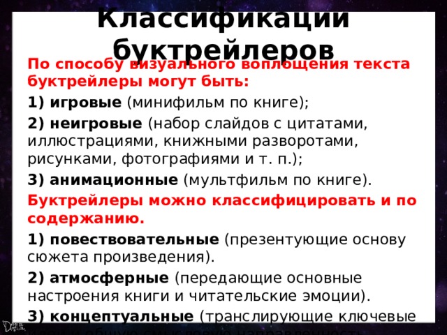 Классификации буктрейлеров По способу визуального воплощения текста буктрейлеры могут быть: 1) игровые  (минифильм по книге); 2) неигровые  (набор слайдов с цитатами, иллюстрациями, книжными разворотами, рисунками, фотографиями и т. п.); 3) анимационные  (мультфильм по книге). Буктрейлеры можно классифицировать и по содержанию. 1) повествовательные  (презентующие основу сюжета произведения). 2) атмосферные  (передающие основные настроения книги и читательские эмоции). 3) концептуальные  (транслирующие ключевые идеи и общую смысловую направленность текста). 