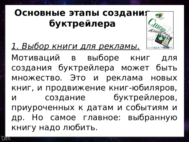 Основные этапы создания буктрейлера 1. Выбор книги для рекламы. Мотиваций в выборе книг для создания буктрейлера может быть множество. Это и реклама новых книг, и продвижение книг-юбиляров, и создание буктрейлеров, приуроченных к датам и событиям и др. Но самое главное: выбранную книгу надо любить. 