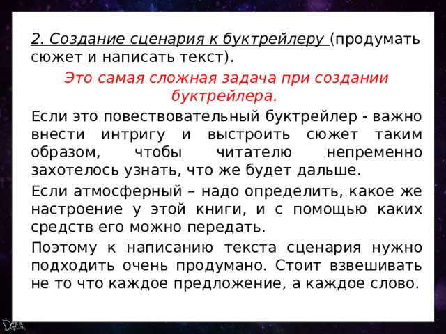 2. Создание сценария к буктрейлеру (продумать сюжет и написать текст). Это самая сложная задача при создании буктрейлера. Если это повествовательный буктрейлер - важно внести интригу и выстроить сюжет таким образом, чтобы читателю непременно захотелось узнать, что же будет дальше. Если атмосферный – надо определить, какое же настроение у этой книги, и с помощью каких средств его можно передать. Поэтому к написанию текста сценария нужно подходить очень продумано. Стоит взвешивать не то что каждое предложение, а каждое слово. 