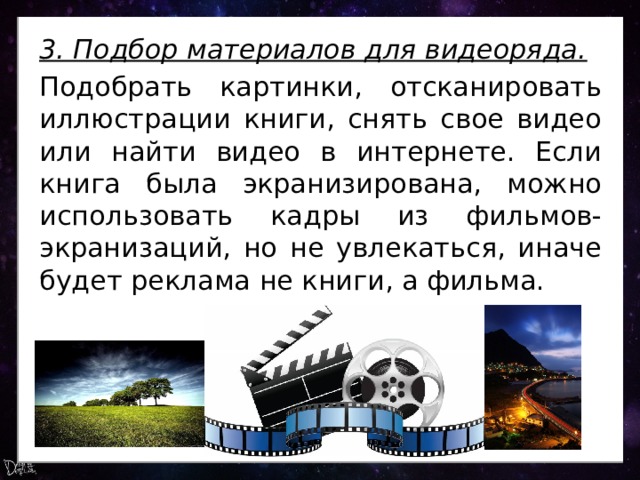 3. Подбор материалов для видеоряда. Подобрать картинки, отсканировать иллюстрации книги, снять свое видео или найти видео в интернете. Если книга была экранизирована, можно использовать кадры из фильмов-экранизаций, но не увлекаться, иначе будет реклама не книги, а фильма. 