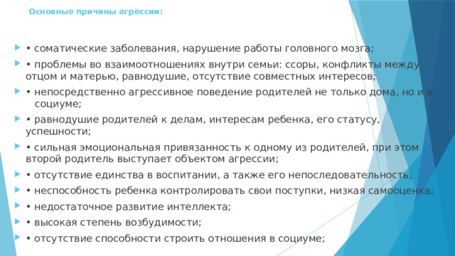 Основные причины агрессии:   • соматические заболевания, нарушение работы головного мозга; • проблемы во взаимоотношениях внутри семьи: ссоры, конфликты между отцом и матерью, равнодушие, отсутствие совместных интересов; • непосредственно агрессивное поведение родителей не только дома, но и в социуме; • равнодушие родителей к делам, интересам ребенка, его статусу, успешности; • сильная эмоциональная привязанность к одному из родителей, при этом второй родитель выступает объектом агрессии; • отсутствие единства в воспитании, а также его непоследовательность; • неспособность ребенка контролировать свои поступки, низкая самооценка; • недостаточное развитие интеллекта; • высокая степень возбудимости; • отсутствие способности строить отношения в социуме; 