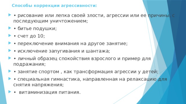 Способы коррекции агрессивности:   • рисование или лепка своей злости, агрессии или ее причины, с последующим уничтожением; • битье подушки; • счет до 10; • переключение внимания на другое занятие; • исключение запугивания и шантажа; • личный образец спокойствия взрослого и пример для подражания; • занятие спортом , как трансформация агрессии у детей; • специальная гимнастика, направленная на релаксацию для снятия напряжения; • витаминизация питания. 