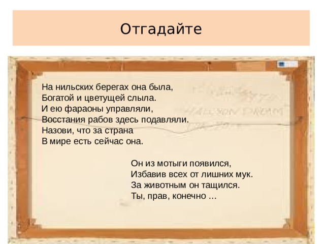 Отгадайте На нильских берегах она была, Богатой и цветущей слыла. И ею фараоны управляли, Восстания рабов здесь подавляли. Назови, что за страна В мире есть сейчас она.  Он из мотыги появился,  Избавив всех от лишних мук.  За животным он тащился.  Ты, прав, конечно …    